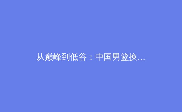 从巅峰到低谷：中国男篮换帅背后的结构性困境与突围路径 - 3